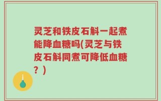 灵芝和铁皮石斛一起煮能降血糖吗(灵芝与铁皮石斛同煮可降低血糖？)