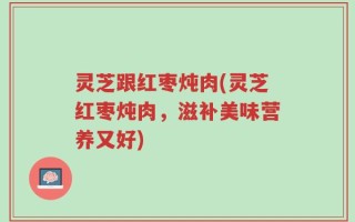 灵芝跟红枣炖肉(灵芝红枣炖肉，滋补美味营养又好)