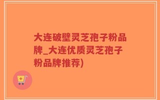 大连破壁灵芝孢子粉品牌_大连优质灵芝孢子粉品牌推荐)