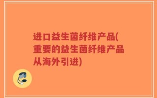 进口益生菌纤维产品(重要的益生菌纤维产品从海外引进)