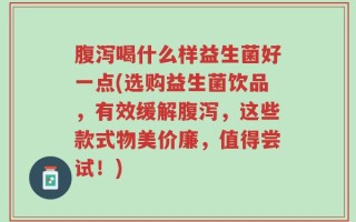 腹泻喝什么样益生菌好一点(选购益生菌饮品，有效缓解腹泻，这些款式物美价廉，值得尝试！)