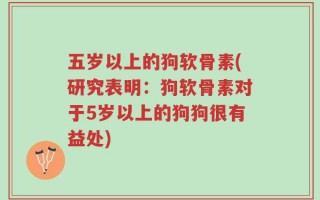 五岁以上的狗软骨素(研究表明：狗软骨素对于5岁以上的狗狗很有益处)
