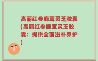 高丽红参鹿茸灵芝胶囊(高丽红参鹿茸灵芝胶囊：提供全面滋补养护)