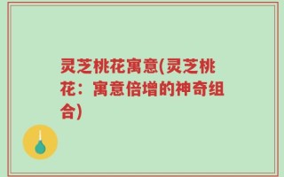 灵芝桃花寓意(灵芝桃花：寓意倍增的神奇组合)