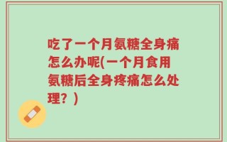 吃了一个月氨糖全身痛怎么办呢(一个月食用氨糖后全身疼痛怎么处理？)