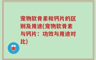 宠物软骨素和钙片的区别及用途(宠物软骨素与钙片：功效与用途对比)