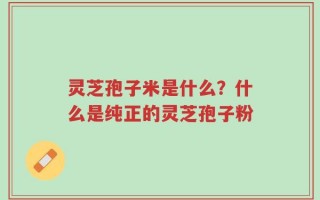 灵芝孢子米是什么？什么是纯正的灵芝孢子粉