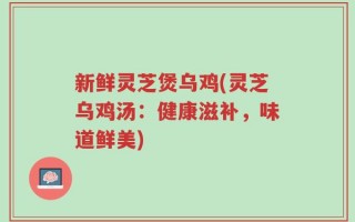 新鲜灵芝煲乌鸡(灵芝乌鸡汤：健康滋补，味道鲜美)