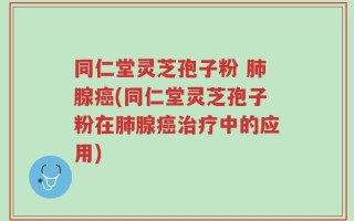 同仁堂灵芝孢子粉 肺腺癌(同仁堂灵芝孢子粉在肺腺癌治疗中的应用)