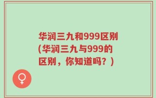 华润三九和999区别(华润三九与999的区别，你知道吗？)