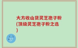 大方收山货灵芝孢子粉(顶级灵芝孢子粉之选)