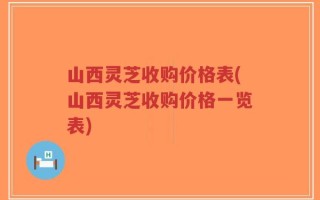 山西灵芝收购价格表(山西灵芝收购价格一览表)