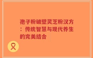 孢子粉破壁灵芝粉汉方：传统智慧与现代养生的完美结合