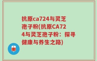 抗原ca724与灵芝孢子粉(抗原CA724与灵芝孢子粉：探寻健康与养生之路)