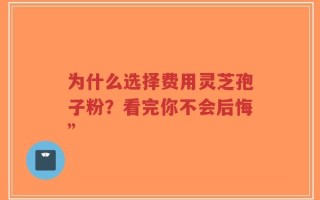 为什么选择费用灵芝孢子粉？看完你不会后悔”
