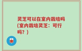 灵芝可以在室内栽培吗(室内栽培灵芝：可行吗？)