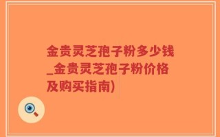 金贵灵芝孢子粉多少钱_金贵灵芝孢子粉价格及购买指南)