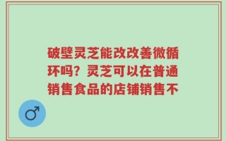 破壁灵芝能改改善微循环吗？灵芝可以在普通销售食品的店铺销售不
