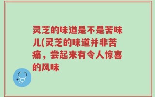 灵芝的味道是不是苦味儿(灵芝的味道并非苦痛，尝起来有令人惊喜的风味