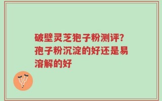 破壁灵芝狍子粉测评？孢子粉沉淀的好还是易溶解的好
