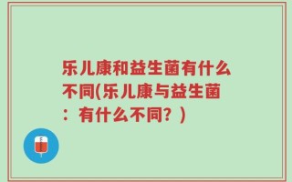 乐儿康和益生菌有什么不同(乐儿康与益生菌：有什么不同？)