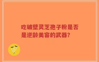 吃破壁灵芝孢子粉是否是逆龄美容的武器？