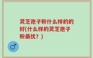 灵芝孢子粉什么样的的好(什么样的灵芝孢子粉最优？)