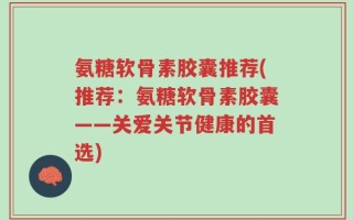 氨糖软骨素胶囊推荐(推荐：氨糖软骨素胶囊——关爱关节健康的首选)