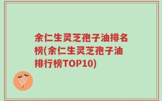 余仁生灵芝孢子油排名榜(余仁生灵芝孢子油排行榜TOP10)