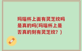 玛瑙杯上面有灵芝纹吗是真的吗(玛瑙杯上是否真的刻有灵芝纹？)