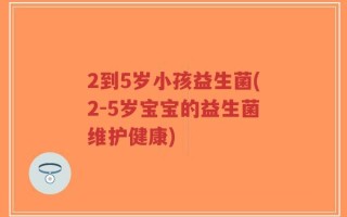 2到5岁小孩益生菌(2-5岁宝宝的益生菌维护健康)