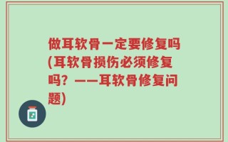 做耳软骨一定要修复吗(耳软骨损伤必须修复吗？——耳软骨修复问题)