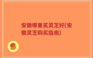 安徽哪里买灵芝好(安徽灵芝购买指南)