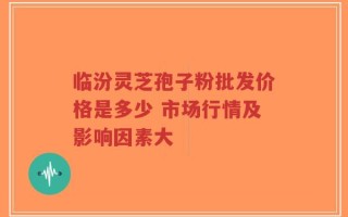临汾灵芝孢子粉批发价格是多少 市场行情及影响因素大
