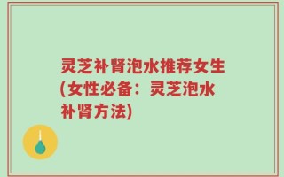 灵芝补肾泡水推荐女生(女性必备：灵芝泡水补肾方法)