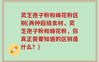 灵芝孢子粉和蜂花粉区别(两种超级食材，灵芝孢子粉和蜂花粉，你真正需要知道的区别是什么？)