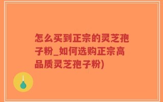 怎么买到正宗的灵芝孢子粉_如何选购正宗高品质灵芝孢子粉)
