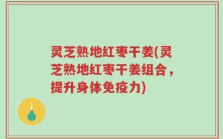 灵芝熟地红枣干姜(灵芝熟地红枣干姜组合，提升身体免疫力)