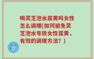 喝灵芝泡水尿黄吗女性怎么调理(如何避免灵芝泡水导致女性尿黄，有效的调理方法？)