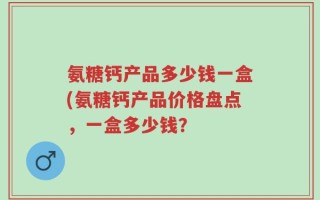 氨糖钙产品多少钱一盒(氨糖钙产品价格盘点，一盒多少钱？