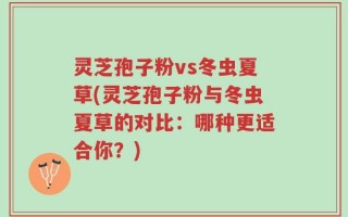 灵芝孢子粉vs冬虫夏草(灵芝孢子粉与冬虫夏草的对比：哪种更适合你？)