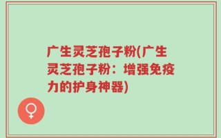 广生灵芝孢子粉(广生灵芝孢子粉：增强免疫力的护身神器)