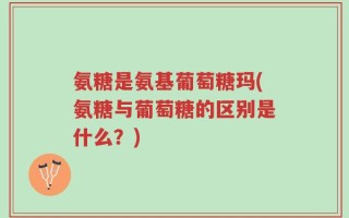 氨糖是氨基葡萄糖玛(氨糖与葡萄糖的区别是什么？)