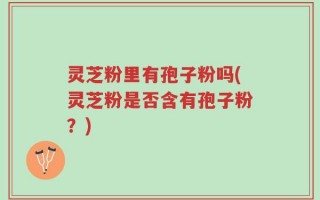 灵芝粉里有孢子粉吗(灵芝粉是否含有孢子粉？)