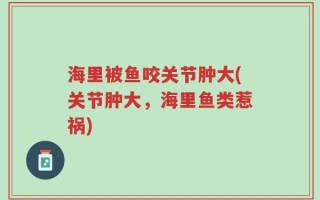 海里被鱼咬关节肿大(关节肿大，海里鱼类惹祸)