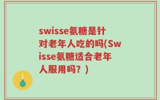 swisse氨糖是针对老年人吃的吗(Swisse氨糖适合老年人服用吗？)