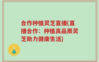 合作种植灵芝直播(直播合作：种植高品质灵芝助力健康生活)