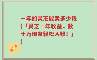 一年的灵芝能卖多少钱(「灵芝一年收益，数十万现金轻松入账！」)