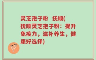 灵芝孢子粉  抚顺(抚顺灵芝孢子粉：提升免疫力，滋补养生，健康好选择)