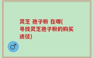 灵芝 孢子粉 在哪(寻找灵芝孢子粉的购买途径)